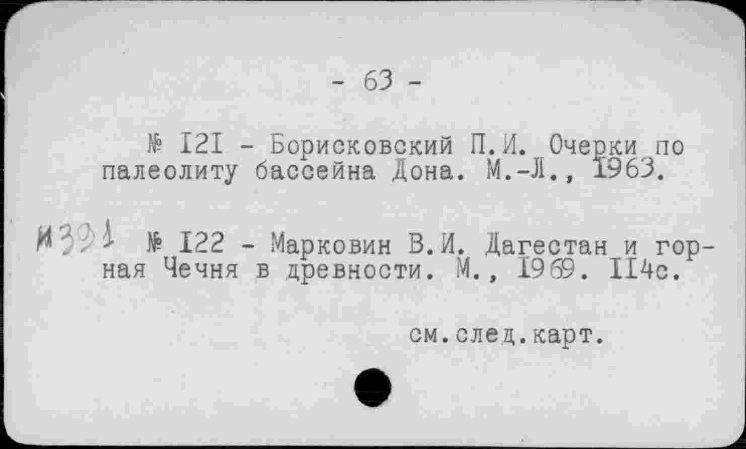 ﻿- 63 -
№ I2I - Борисковский П.И. Очерки по палеолиту бассейна Дона. М.-Л., 1963.
N39 к № 122 - Марковин В.И. Дагестан и горная Чечня в древности. М., 1969. 114с.
см. след. карт.